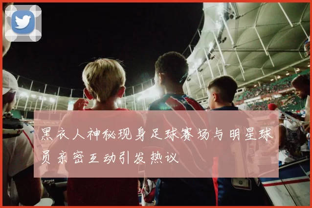 黑衣人神秘现身足球赛场与明星球员亲密互动引发热议