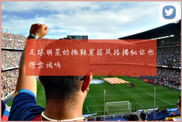 足球明星的拖鞋穿搭风格揭秘你也想尝试吗