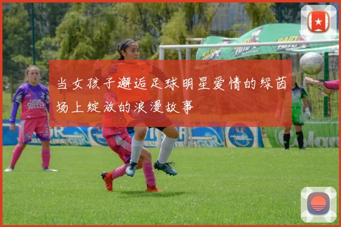 当女孩子邂逅足球明星爱情的绿茵场上绽放的浪漫故事