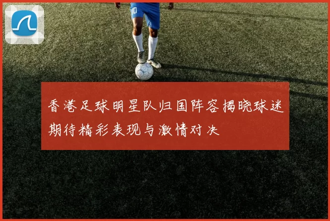 香港足球明星队归国阵容揭晓球迷期待精彩表现与激情对决