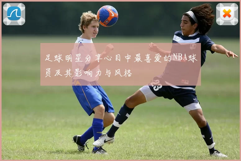 足球明星分享心目中最喜爱的NBA球员及其影响力与风格