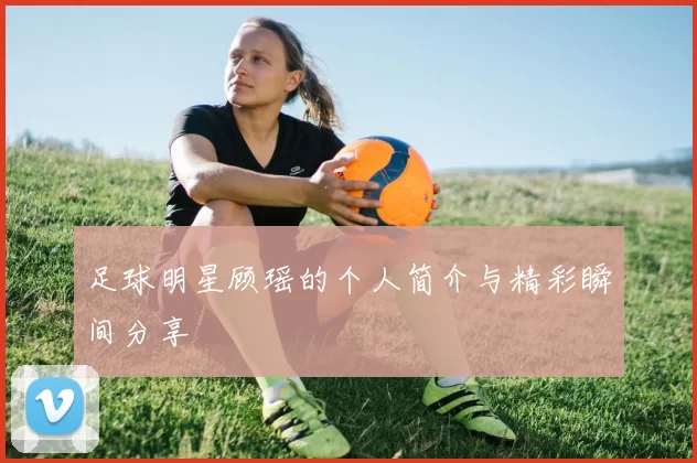 足球明星顾瑶的个人简介与精彩瞬间分享