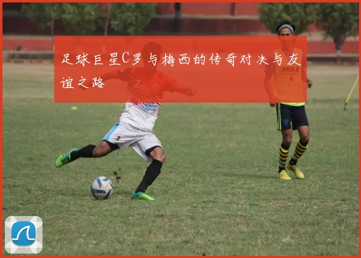 足球巨星C罗与梅西的传奇对决与友谊之路