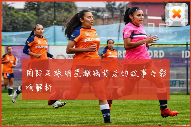 国际足球明星撒钱背后的故事与影响解析