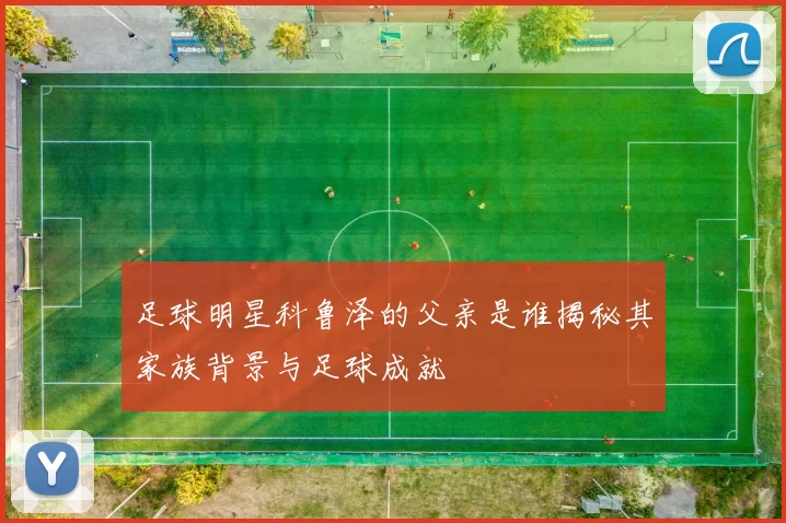 足球明星科鲁泽的父亲是谁揭秘其家族背景与足球成就