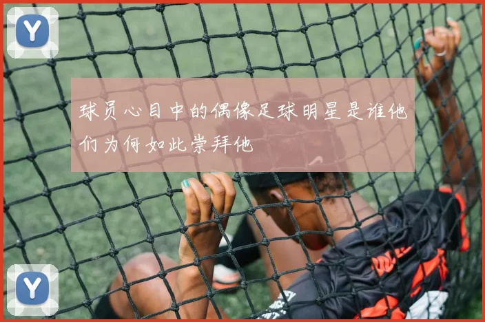 球员心目中的偶像足球明星是谁他们为何如此崇拜他