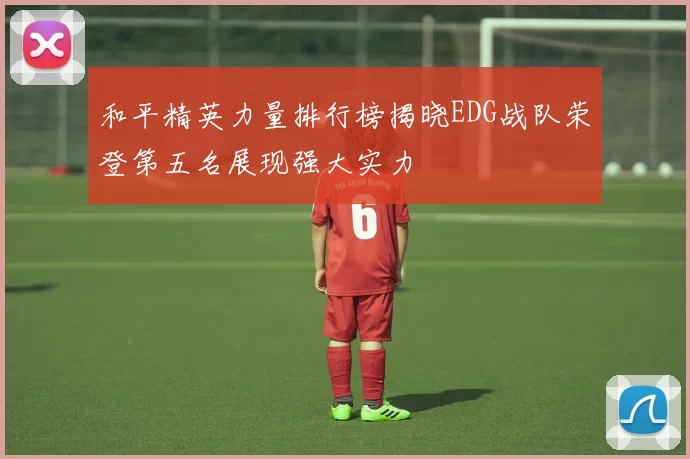 和平精英力量排行榜揭晓EDG战队荣登第五名展现强大实力