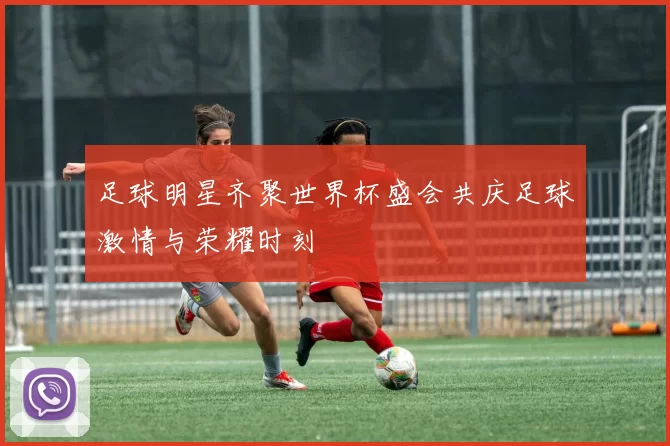 足球明星齐聚世界杯盛会共庆足球激情与荣耀时刻