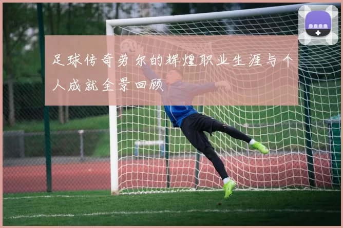 足球传奇劳尔的辉煌职业生涯与个人成就全景回顾