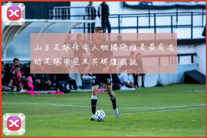 山东足球传奇人物揭晓谁是最有名的足球明星及其辉煌成就