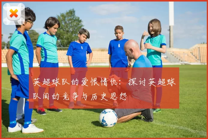 英超球队的爱恨情仇：探讨英超球队间的竞争与历史恩怨