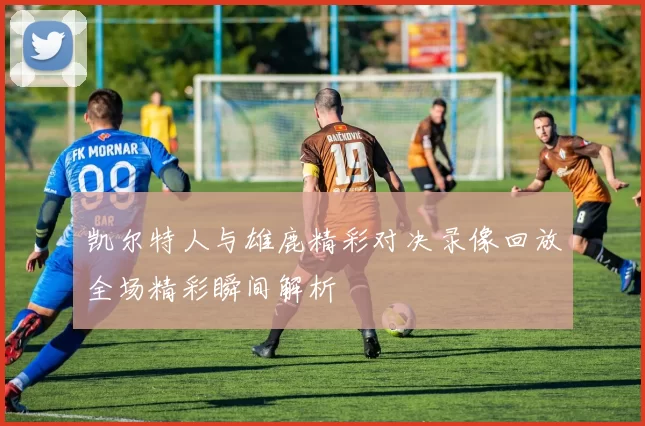 凯尔特人与雄鹿精彩对决录像回放全场精彩瞬间解析