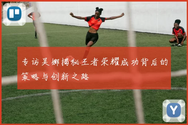 专访吴娜揭秘王者荣耀成功背后的策略与创新之路