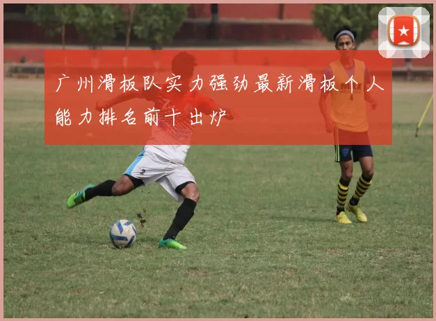 广州滑板队实力强劲最新滑板个人能力排名前十出炉