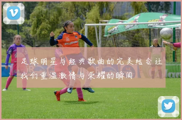 足球明星与经典歌曲的完美结合让我们重温激情与荣耀的瞬间