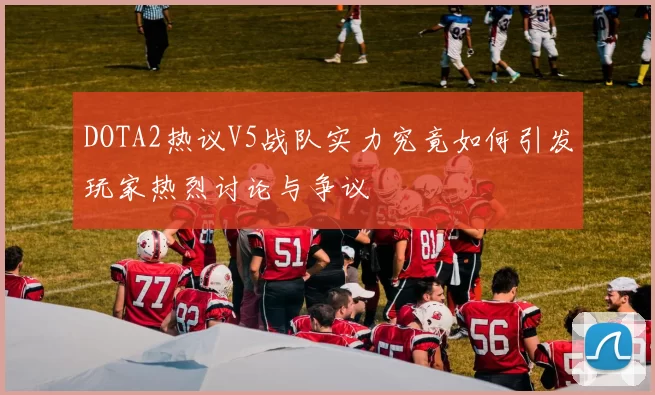 DOTA2热议V5战队实力究竟如何引发玩家热烈讨论与争议