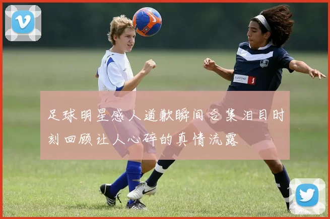 足球明星感人道歉瞬间合集泪目时刻回顾让人心碎的真情流露