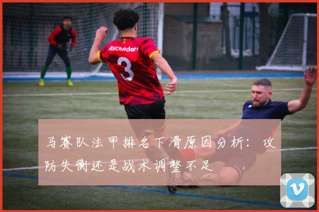 马赛队法甲排名下滑原因分析：攻防失衡还是战术调整不足