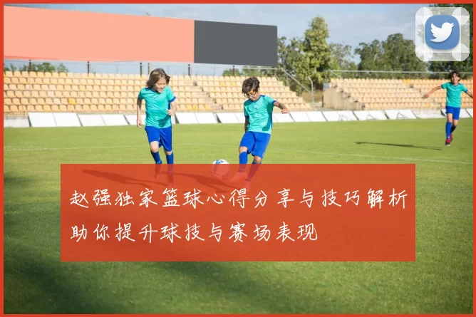 赵强独家篮球心得分享与技巧解析助你提升球技与赛场表现