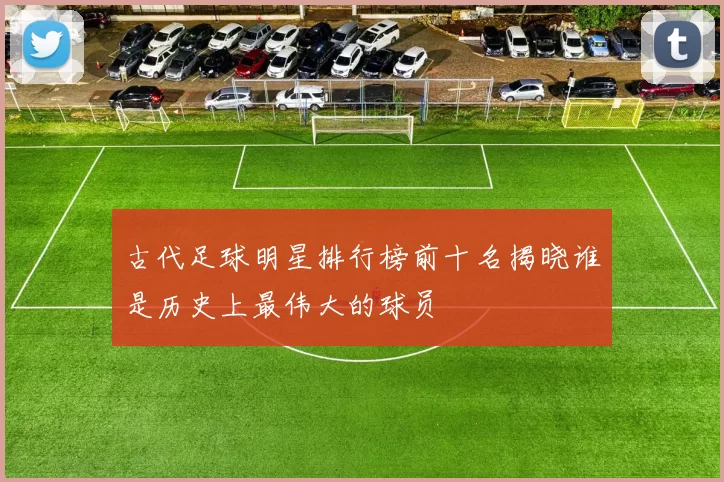 古代足球明星排行榜前十名揭晓谁是历史上最伟大的球员