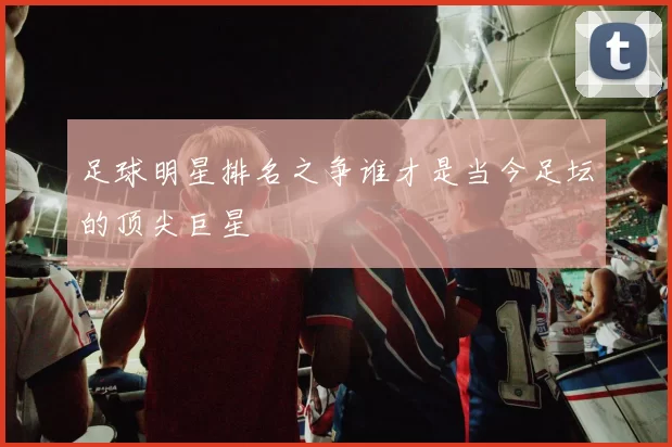 足球明星排名之争谁才是当今足坛的顶尖巨星