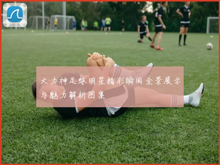 大力神足球明星精彩瞬间全景展示与魅力解析图集