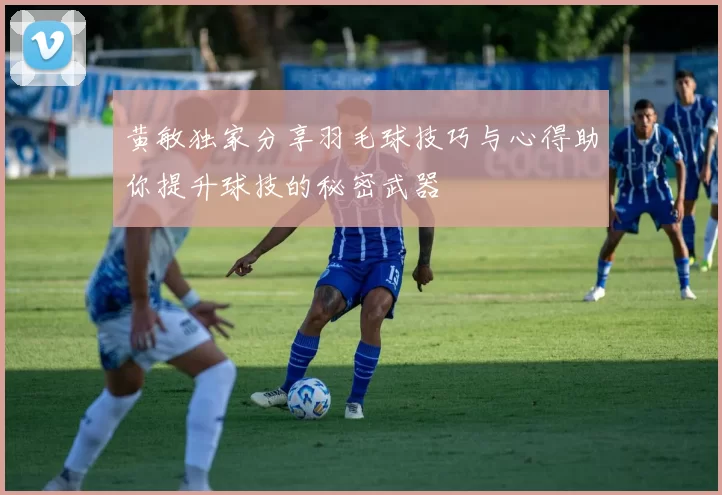 黄敏独家分享羽毛球技巧与心得助你提升球技的秘密武器
