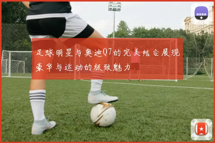 足球明星与奥迪Q7的完美结合展现豪华与运动的极致魅力