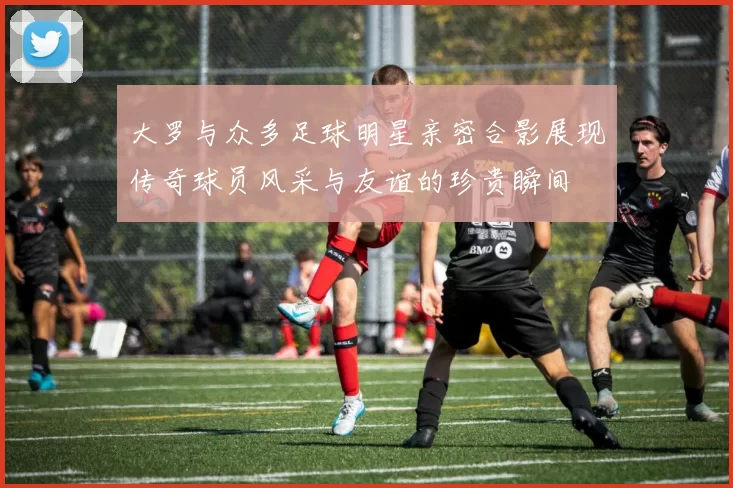 大罗与众多足球明星亲密合影展现传奇球员风采与友谊的珍贵瞬间