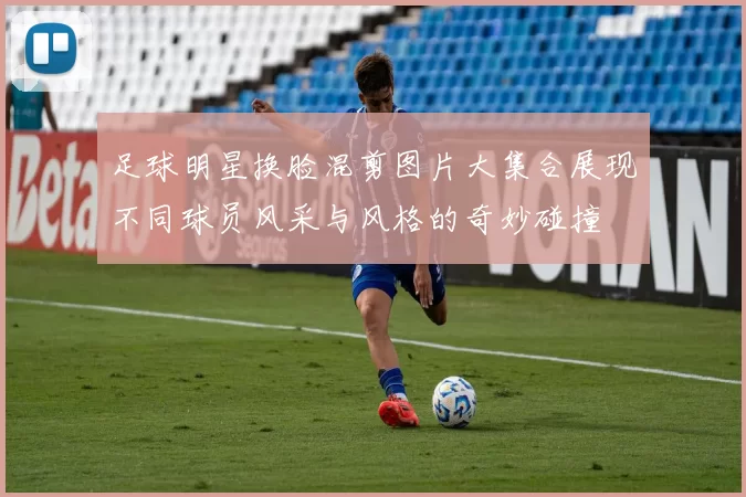 足球明星换脸混剪图片大集合展现不同球员风采与风格的奇妙碰撞