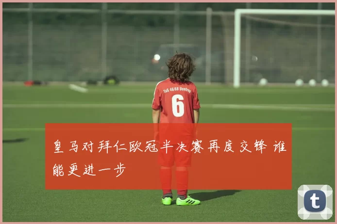 皇马对拜仁欧冠半决赛再度交锋 谁能更进一步
