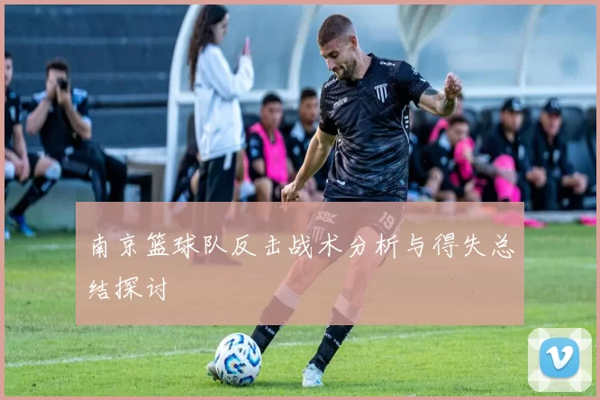 南京篮球队反击战术分析与得失总结探讨
