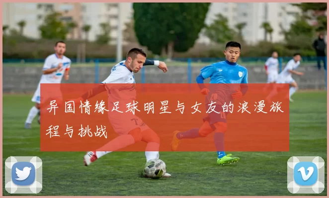 异国情缘足球明星与女友的浪漫旅程与挑战