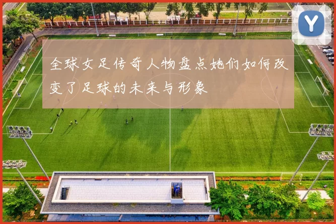 全球女足传奇人物盘点她们如何改变了足球的未来与形象