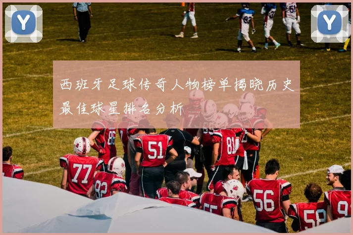 西班牙足球传奇人物榜单揭晓历史最佳球星排名分析