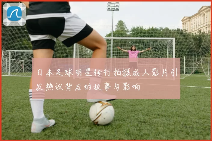 日本足球明星转行拍摄成人影片引发热议背后的故事与影响