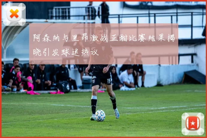 阿森纳与里昂激战正酣比赛结果揭晓引发球迷热议