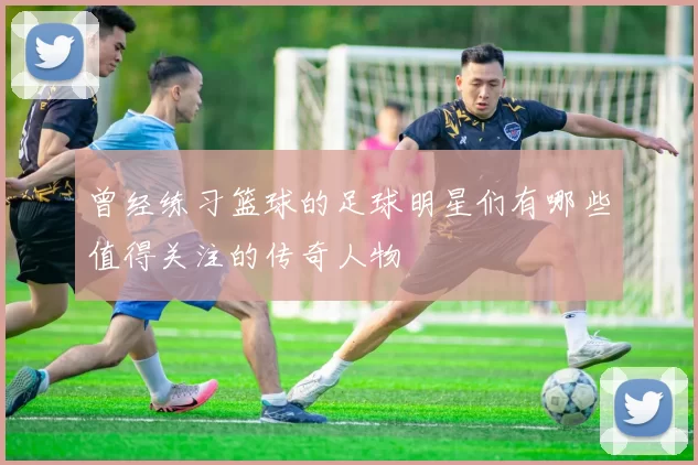 曾经练习篮球的足球明星们有哪些值得关注的传奇人物
