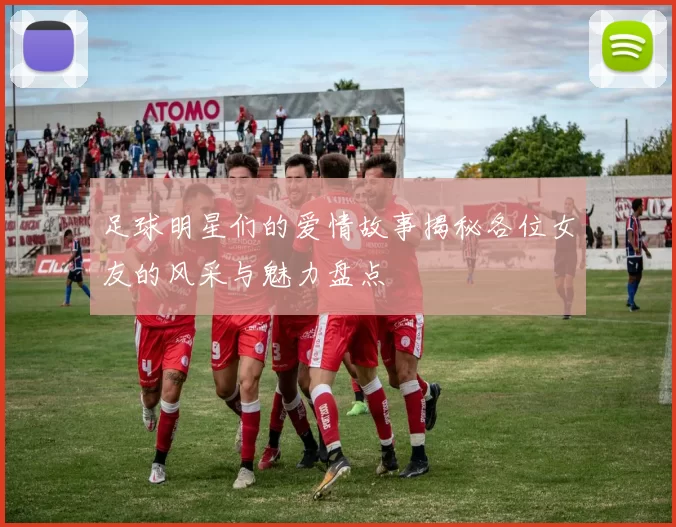 足球明星们的爱情故事揭秘各位女友的风采与魅力盘点