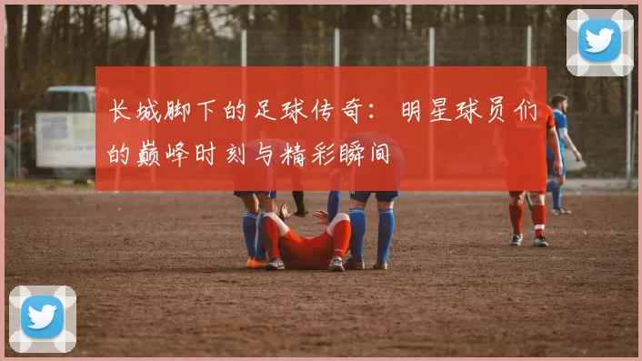长城脚下的足球传奇：明星球员们的巅峰时刻与精彩瞬间