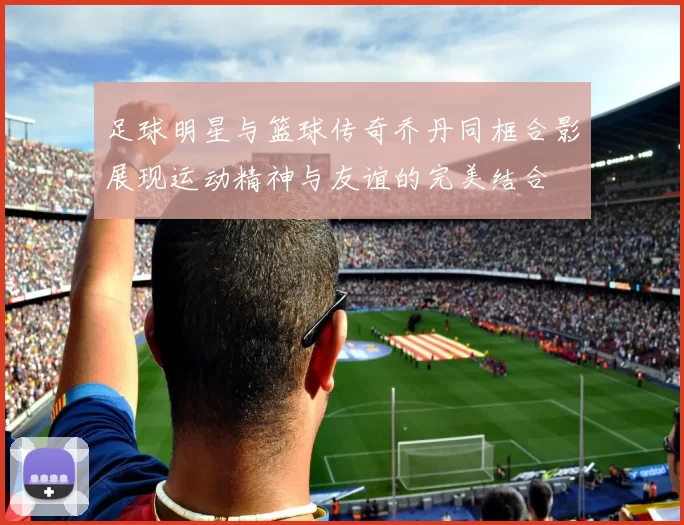 足球明星与篮球传奇乔丹同框合影展现运动精神与友谊的完美结合
