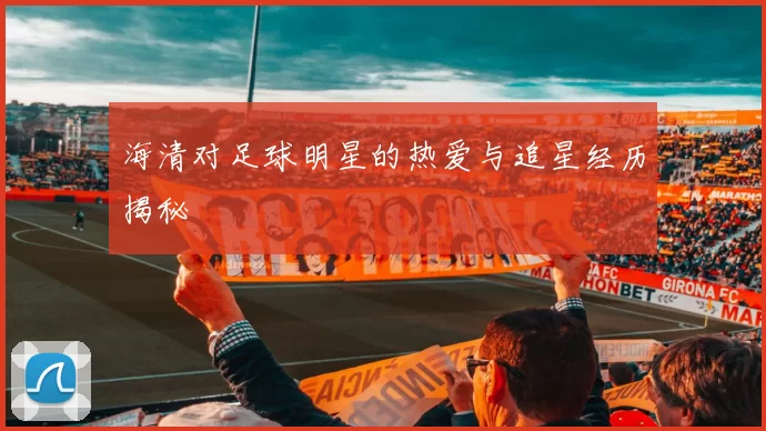 海清对足球明星的热爱与追星经历揭秘