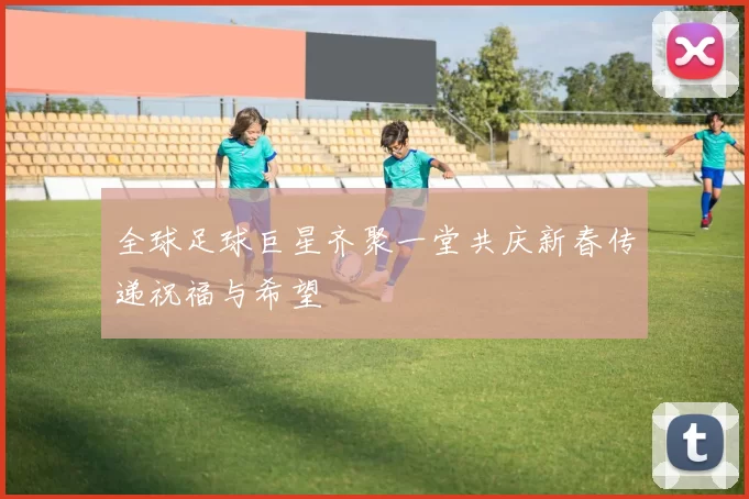 全球足球巨星齐聚一堂共庆新春传递祝福与希望