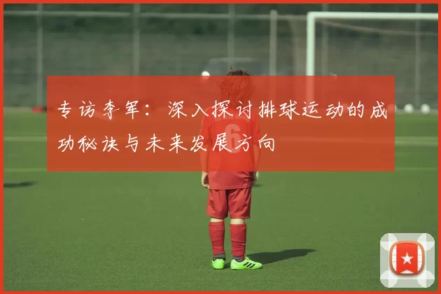 专访李军：深入探讨排球运动的成功秘诀与未来发展方向