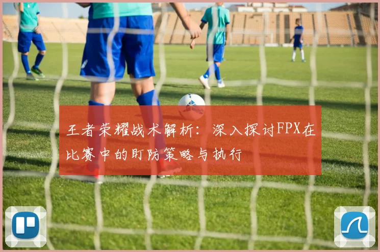 王者荣耀战术解析：深入探讨FPX在比赛中的盯防策略与执行