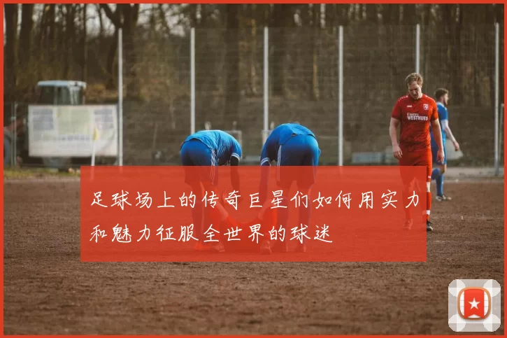 足球场上的传奇巨星们如何用实力和魅力征服全世界的球迷