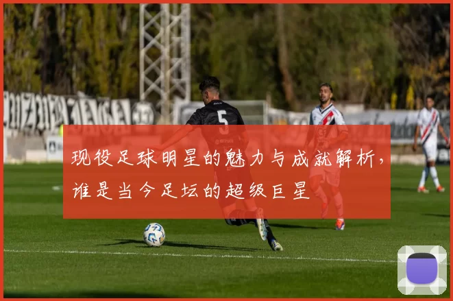 现役足球明星的魅力与成就解析，谁是当今足坛的超级巨星