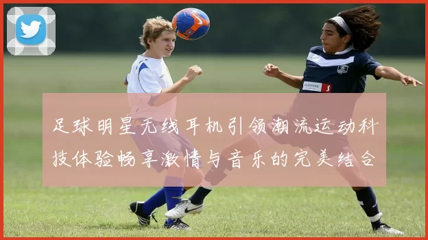 足球明星无线耳机引领潮流运动科技体验畅享激情与音乐的完美结合