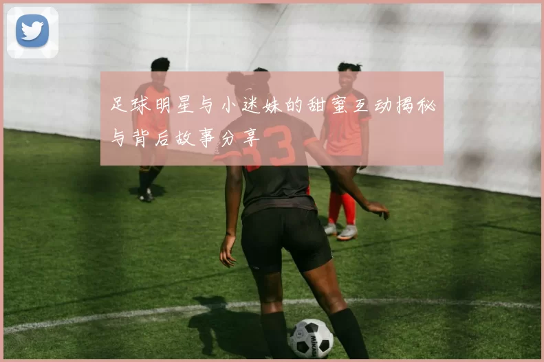 足球明星与小迷妹的甜蜜互动揭秘与背后故事分享