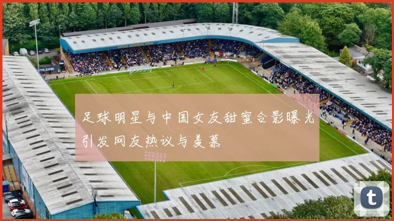 足球明星与中国女友甜蜜合影曝光引发网友热议与羡慕